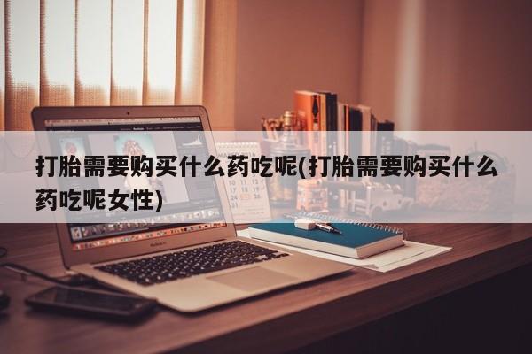 米非司酮片微信下单联系方式打胎需要购买什么药吃呢(打胎需要购买什么药吃呢女性)