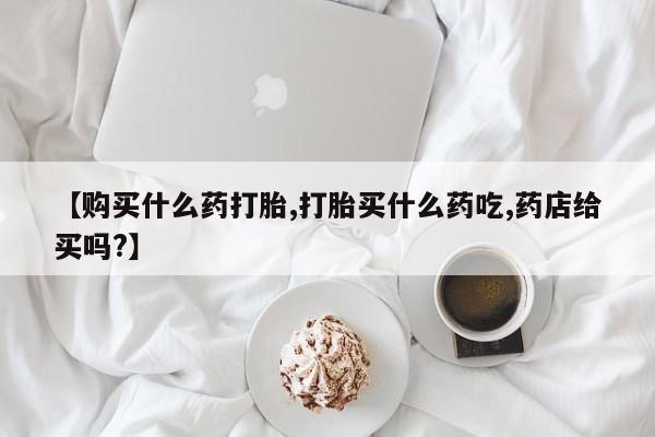 米非司酮片微信下单联系方式【购买什么药打胎,打胎买什么药吃,药店给买吗?】
